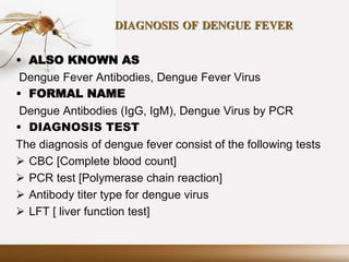 DIAGNOSIS OF DENGUE FEVER
• ALSO KNOWN AS
Dengue Fever Antibodies, Dengue Fever Virus
• FORMAL NAME
Dengue Antibodies (IgG, IgM), Dengue Virus by PCR
• DIAGNOSIS TEST
The diagnosis of dengue fever consist of the following tests
 CBC [Complete blood count]
 PCR test [Polymerase chain reaction]
 Antibody titer type for dengue virus
 LFT [ liver function test]
 