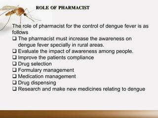 ROLE OF PHARMACIST
The role of pharmacist for the control of dengue fever is as
follows
 The pharmacist must increase the awareness on
dengue fever specially in rural areas.
 Evaluate the impact of awareness among people.
 Improve the patients compliance
 Drug selection
 Formulary management
 Medication management
 Drug dispensing
 Research and make new medicines relating to dengue
 