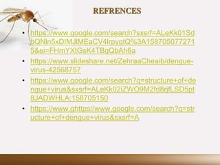 REFRENCES
• https://www.google.com/search?sxsrf=ALeKk01Sd
bQNln5xDIMJlMEaCV4lrpygtQ%3A158705077271
5&ei=FHmYXtGsK4TBgQbAh6a
• https://www.slideshare.net/ZehraaCheaib/dengue-
virus-42568757
• https://www.google.com/search?q=structure+of+de
ngue+virus&sxsrf=ALeKk02iZWO9M2fd8rjfLSD5pt
8JADWHLA:158705150
• https://www.ghttps//www.google.com/search?q=str
ucture+of+dengue+virus&sxsrf=A
 