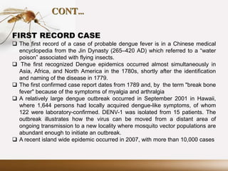 CONT…
FIRST RECORD CASE
 The first record of a case of probable dengue fever is in a Chinese medical
encyclopedia from the Jin Dynasty (265–420 AD) which referred to a “water
poison” associated with flying insects.
 The first recognized Dengue epidemics occurred almost simultaneously in
Asia, Africa, and North America in the 1780s, shortly after the identification
and naming of the disease in 1779.
 The first confirmed case report dates from 1789 and, by the term "break bone
fever" because of the symptoms of myalgia and arthralgia
 A relatively large dengue outbreak occurred in September 2001 in Hawaii,
where 1,644 persons had locally acquired dengue-like symptoms, of whom
122 were laboratory-confirmed. DENV-1 was isolated from 15 patients. The
outbreak illustrates how the virus can be moved from a distant area of
ongoing transmission to a new locality where mosquito vector populations are
abundant enough to initiate an outbreak.
 A recent island wide epidemic occurred in 2007, with more than 10,000 cases
 