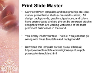 Print Slide Master
• Our PowerPoint templates and backgrounds are «pre-
made» presentation shells («pre-made» slides). All
design backgrounds, graphics, typefaces, and colors
have been created and are pre-set by an expert graphic
designers which are working with some of the most
prominent businesses in the world.
• You simply insert your text. That's it! You just can't go
wrong with these templates and backgrounds!
• Download this template as well as our others at
http://poweredtemplate.com/religious-spiritual-ppt-
powerpoint-templates.html
 