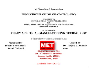 M. Pharm Sem -2 Presentations
PRODUCTION PLANNING AND CONTROL (PPC)
SUBMITTED TO
SAVITRIBAI PHULE, PUNE UNIVERSITY , PUNE
FOR
PARTIAL FULFILMENT OF REQUIREMENTS FOR THE AWARD OF
MASTER OF PHARMACY
IN THE SUBJECT
PHARMACEUTICAL MANUFACTURING TECHNOLOGY
IN THE FACULTYOF SCIENCE AND TECHNOLOGY
Bhujbal Knowledge City,
MET’s Institute of Pharmacy,
Adgaon, Nashik, 422003.
Maharashtra, India
Academic Year----2021-22
1
Presented By-
Shubham chikhale &
Anand Gaikwad
Guided By
Dr . Sapna P. Ahirrao
mam
 