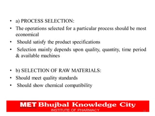 • a) PROCESS SELECTION:
• The operations selected for a particular process should be most
economical
• Should satisfy the product specifications
• Selection mainly depends upon quality, quantity, time period
& available machines
• b) SELECTION OF RAW MATERIALS:
• Should meet quality standards
• Should show chemical compatibility
11
 