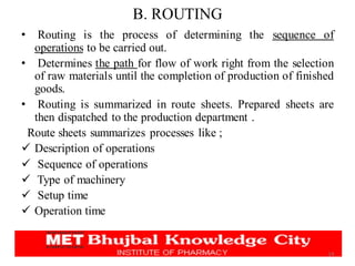 B. ROUTING
• Routing is the process of determining the sequence of
operations to be carried out.
• Determines the path for flow of work right from the selection
of raw materials until the completion of production of finished
goods.
• Routing is summarized in route sheets. Prepared sheets are
then dispatched to the production department .
Route sheets summarizes processes like ;
✓ Description of operations
✓ Sequence of operations
✓ Type of machinery
✓ Setup time
✓ Operation time
14
 