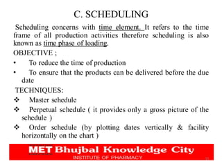 C. SCHEDULING
Scheduling concerns with time element. It refers to the time
frame of all production activities therefore scheduling is also
known as time phase of loading.
OBJECTIVE ;
• To reduce the time of production
• To ensure that the products can be delivered before the due
date
TECHNIQUES:
❖ Master schedule
❖ Perpetual schedule ( it provides only a gross picture of the
schedule )
❖ Order schedule (by plotting dates vertically & facility
horizontally on the chart )
15
 