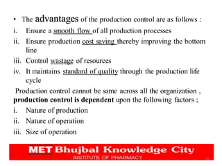 • The advantages of the production control are as follows :
i. Ensure a smooth flow of all production processes
ii. Ensure production cost saving thereby improving the bottom
line
iii. Control wastage of resources
iv. It maintains standard of quality through the production life
cycle
Production control cannot be same across all the organization ,
production control is dependent upon the following factors ;
i. Nature of production
ii. Nature of operation
iii. Size of operation
18
 