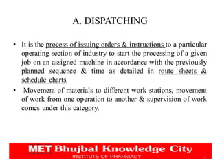 A. DISPATCHING
• It is the process of issuing orders & instructions to a particular
operating section of industry to start the processing of a given
job on an assigned machine in accordance with the previously
planned sequence & time as detailed in route sheets &
schedule charts.
• Movement of materials to different work stations, movement
of work from one operation to another & supervision of work
comes under this category.
21
 