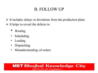 B. FOLLOW UP
➢ It includes delays or deviations from the production plans
➢ It helps to reveal the defects in
• Routing
• Scheduling
• Loading
• Dispatching
• Misunderstanding of orders
22
 