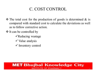 C. COST CONTROL
❖ The total cost for the production of goods is determined & is
compared with standard cost to calculate the deviations as well
as to follow corrective action.
❖ It can be controlled by
✓Reducing wastage
✓ Value analysis
✓ Inventory control
23
 