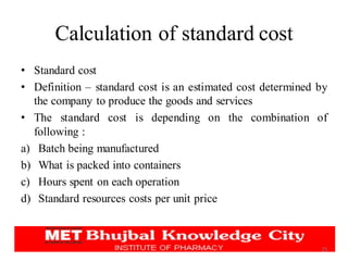Calculation of standard cost
• Standard cost
• Definition – standard cost is an estimated cost determined by
the company to produce the goods and services
• The standard cost is depending on the combination of
following :
a) Batch being manufactured
b) What is packed into containers
c) Hours spent on each operation
d) Standard resources costs per unit price
25
 