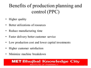 Benefits of production planning and
control (PPC)
• Higher quality
• Better utilizations of resources
• Reduce manufacturing time
• Faster delivery better customer service
• Low production cost and lower capital investments
• Higher customer satisfaction
• Minimize machine breakdown
26
 