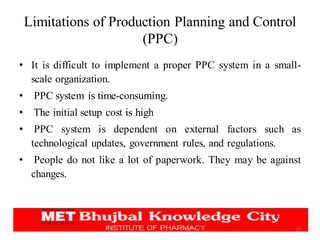 Limitations of Production Planning and Control
(PPC)
• It is difficult to implement a proper PPC system in a small-
scale organization.
• PPC system is time-consuming.
• The initial setup cost is high
• PPC system is dependent on external factors such as
technological updates, government rules, and regulations.
• People do not like a lot of paperwork. They may be against
changes.
27
 