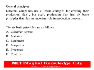 General principles
Different companies use different strategies for creating their
production plan , but every production plan has six basic
principles that play an important role in production process .
The six basic principles are as follows :
A. Customer demand
B. Materials
C. Equipment
D. Manpower
E. Processes
F. Controls
6
 