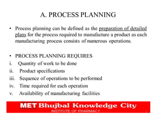 A. PROCESS PLANNING
• Process planning can be defined as the preparation of detailed
plans for the process required to manufacture a product as each
manufacturing process consists of numerous operations.
• PROCESS PLANNING REQUIRES
i. Quantity of work to be done
ii. Product specifications
iii. Sequence of operations to be performed
iv. Time required for each operation
v. Availability of manufacturing facilities
9
 