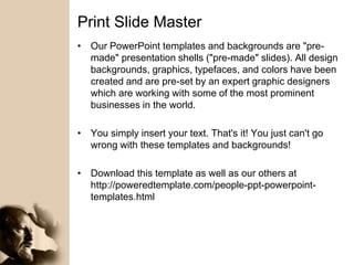 Print Slide Master
• Our PowerPoint templates and backgrounds are "pre-
made" presentation shells ("pre-made" slides). All design
backgrounds, graphics, typefaces, and colors have been
created and are pre-set by an expert graphic designers
which are working with some of the most prominent
businesses in the world.
• You simply insert your text. That's it! You just can't go
wrong with these templates and backgrounds!
• Download this template as well as our others at
http://poweredtemplate.com/people-ppt-powerpoint-
templates.html
 