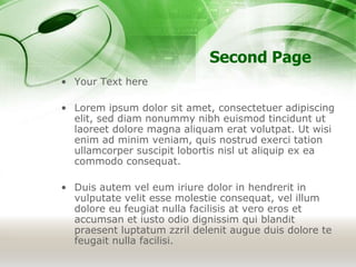 Second Page
• Your Text here
• Lorem ipsum dolor sit amet, consectetuer adipiscing
elit, sed diam nonummy nibh euismod tincidunt ut
laoreet dolore magna aliquam erat volutpat. Ut wisi
enim ad minim veniam, quis nostrud exerci tation
ullamcorper suscipit lobortis nisl ut aliquip ex ea
commodo consequat.
• Duis autem vel eum iriure dolor in hendrerit in
vulputate velit esse molestie consequat, vel illum
dolore eu feugiat nulla facilisis at vero eros et
accumsan et iusto odio dignissim qui blandit
praesent luptatum zzril delenit augue duis dolore te
feugait nulla facilisi.
 