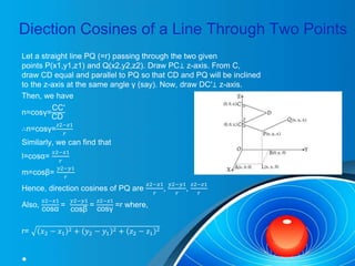Diection Cosines of a Line Through Two Points
Let a straight line PQ (=r) passing through the two given
points P(x1,y1,z1) and Q(x2,y2,z2). Draw PC⊥ z-axis. From C,
draw CD equal and parallel to PQ so that CD and PQ will be inclined
to the z-axis at the same angle γ (say). Now, draw DC′⊥ z-axis.
Then, we have
n=cosγ=
CC′
CD
∴n=cosγ=
𝑧2−𝑧1
𝑟
Similarly, we can find that
l=cosα=
𝑥2−𝑥1
𝑟
m=cosβ=
𝑦2−𝑦1
𝑟
Hence, direction cosines of PQ are
𝑥2−𝑥1
𝑟
,
𝑦2−𝑦1
𝑟
,
𝑧2−𝑧1
𝑟
Also,
𝑥2−𝑥1
cosα
=
𝑦2−𝑦1
cosβ
=
𝑧2−𝑧1
cosγ
=r where,
r= 𝑥2 − 𝑥1
2 + 𝑦2 − 𝑦1
2 + 𝑧2 − 𝑧1
2
•
 