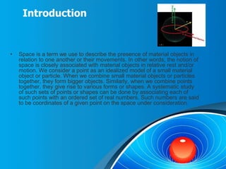 Introduction
• Space is a term we use to describe the presence of material objects in
relation to one another or their movements. In other words, the notion of
space is closely associated with material objects in relative rest and/or
motion. We consider a point as an idealized model of a small material
object or particle. When we combine small material objects or particles
together, they form bigger objects. Similarly, when we combine points
together, they give rise to various forms or shapes. A systematic study
of such sets of points or shapes can be done by associating each of
such points with an ordered set of real numbers. Such numbers are said
to be coordinates of a given point on the space under consideration.
 