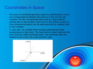 Coordinates in Space
• The study of coordinate geometry begins by establishing a one-to-
one correspondence between the points on a line and the real
numbers. For this, we associate each point in a plane with an
ordered pair of real numbers. Each point in the ordinary space (or
three dimensional space) can be associated with an ordered triple
of real numbers.
• To start with, we consider three mutually perpendicular lines
intersecting at a fixed point. This fixed point is called origin and the
three lines are called coordinate axes. The coordinate axes are
labelled as the x-axis, the y-axis and the z-axis.
 
