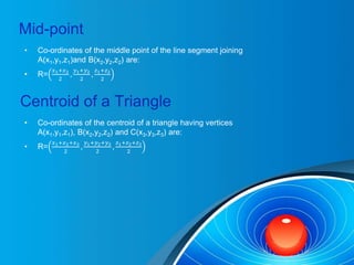 Mid-point
• Co-ordinates of the middle point of the line segment joining
A(x1,y1,z1)and B(x2,y2,z2) are:
• R=
𝑥1+𝑥2
2
,
𝑦1+𝑦2
2
,
𝑧1+𝑧2
2
Centroid of a Triangle
• Co-ordinates of the centroid of a triangle having vertices
A(x1,y1,z1), B(x2,y2,z2) and C(x3,y3,z3) are:
• R=
𝑥1+𝑥2+𝑥3
2
,
𝑦1+𝑦2+𝑦3
2
,
𝑧1+𝑧2+𝑧3
2
 