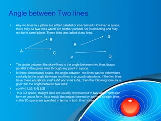 Angle between Two lines
• Any wo lines in a plane are either parallel or intersected. However in space,
there may be two lines which are neither parallel nor intersecting and may
not be in same plane. These lines are called skew lines.
• The angle between the skew lines is the angle between two lines drawn
parallel to the given lines through any point in space.
• In three-dimensional space, the angle between two lines can be determined
similarly to the angle between two lines in a coordinate plane. If the two lines
have these equations: r=a1+λb1 and r=a2+λb2, then the following formula is
given for the angle between two lines:
• cos𝜃=b1.b2/ |b1|.|b2|
• In a 3D space, straight lines are usually represented in two ways: cartesian
form or vector form. As a result, the angles formed by any two straight lines
in the 3D space are specified in terms of both their forms.
A C
B
R
S
P Q
 