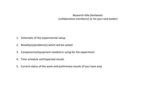Research title (tentative)
(collaborative member(s) or list your task leader)
1. Schematic of the experimental setup
2. Novelty(s)/problem(s) which will be solved
3. Components/equipment needed or using for the experiment
4. Time schedule and Expected results
5. Current status of the work and preliminary results (if you have any)
 