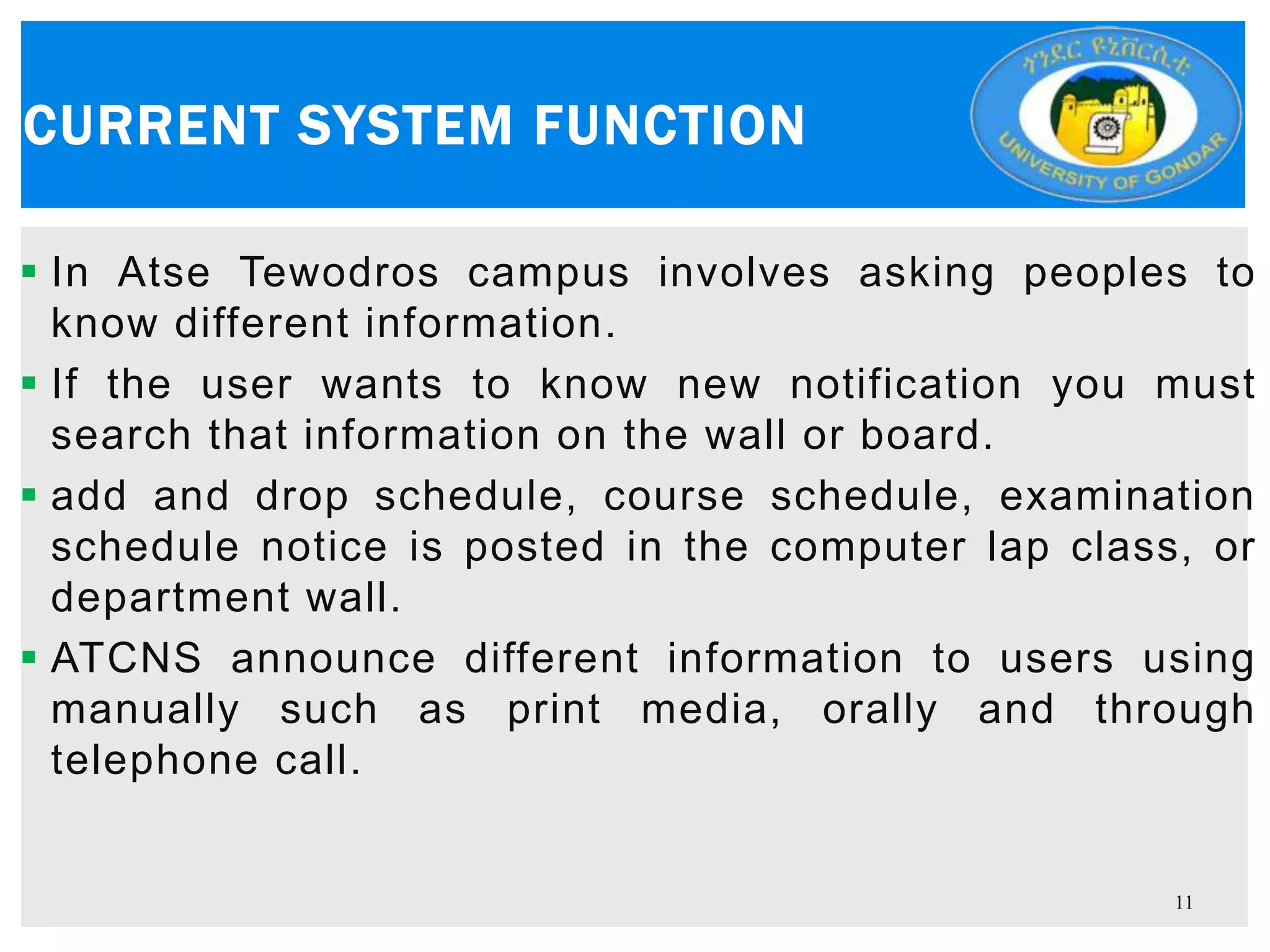  In Atse Tewodros campus involves asking peoples to
know different information.
 If the user wants to know new notification you must
search that information on the wall or board.
 add and drop schedule, course schedule, examination
schedule notice is posted in the computer lap class, or
department wall.
 ATCNS announce different information to users using
manually such as print media, orally and through
telephone call.
CURRENT SYSTEM FUNCTION
11
 