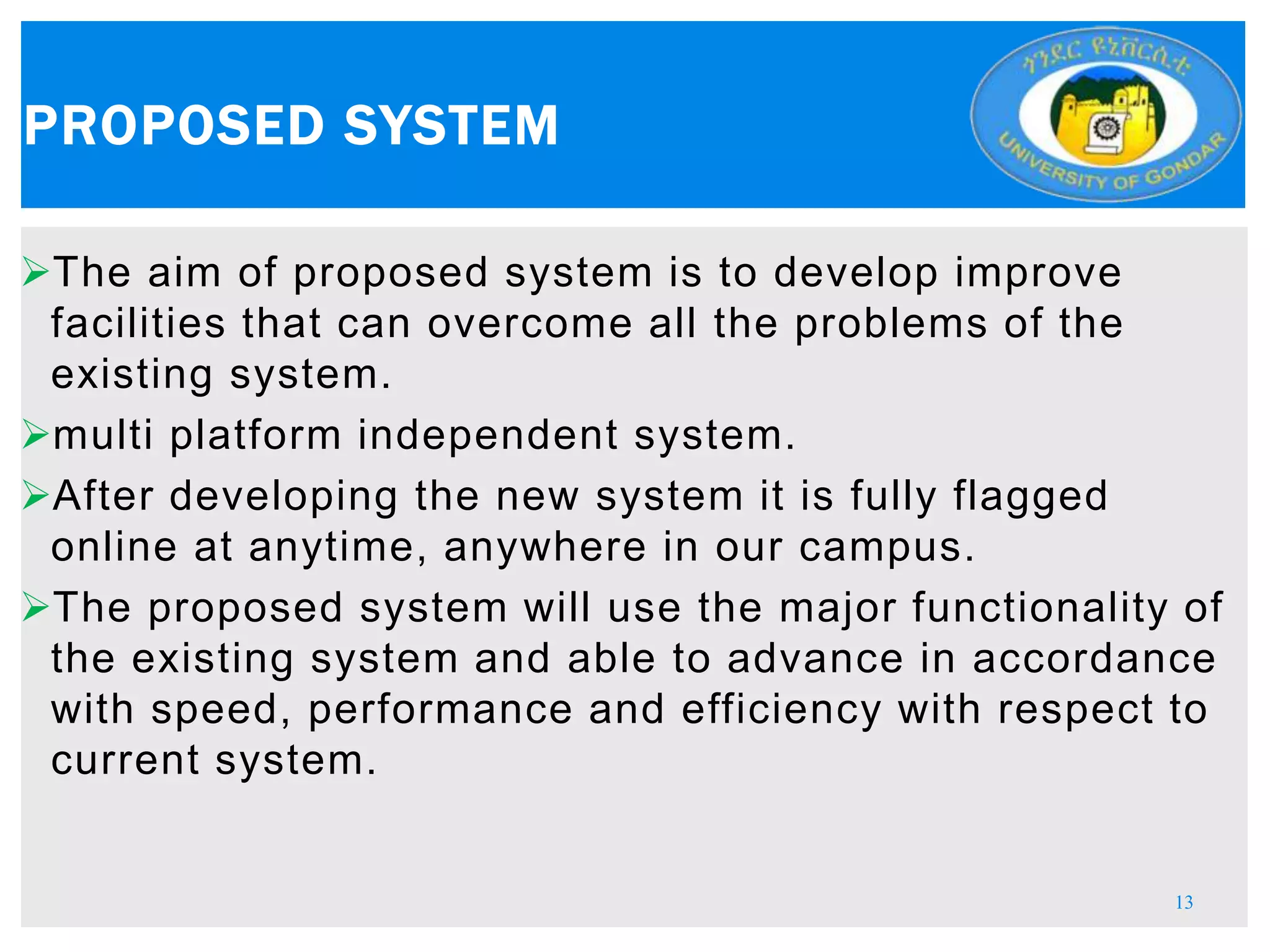 The aim of proposed system is to develop improve
facilities that can overcome all the problems of the
existing system.
multi platform independent system.
After developing the new system it is fully flagged
online at anytime, anywhere in our campus.
The proposed system will use the major functionality of
the existing system and able to advance in accordance
with speed, performance and efficiency with respect to
current system.
PROPOSED SYSTEM
13
 