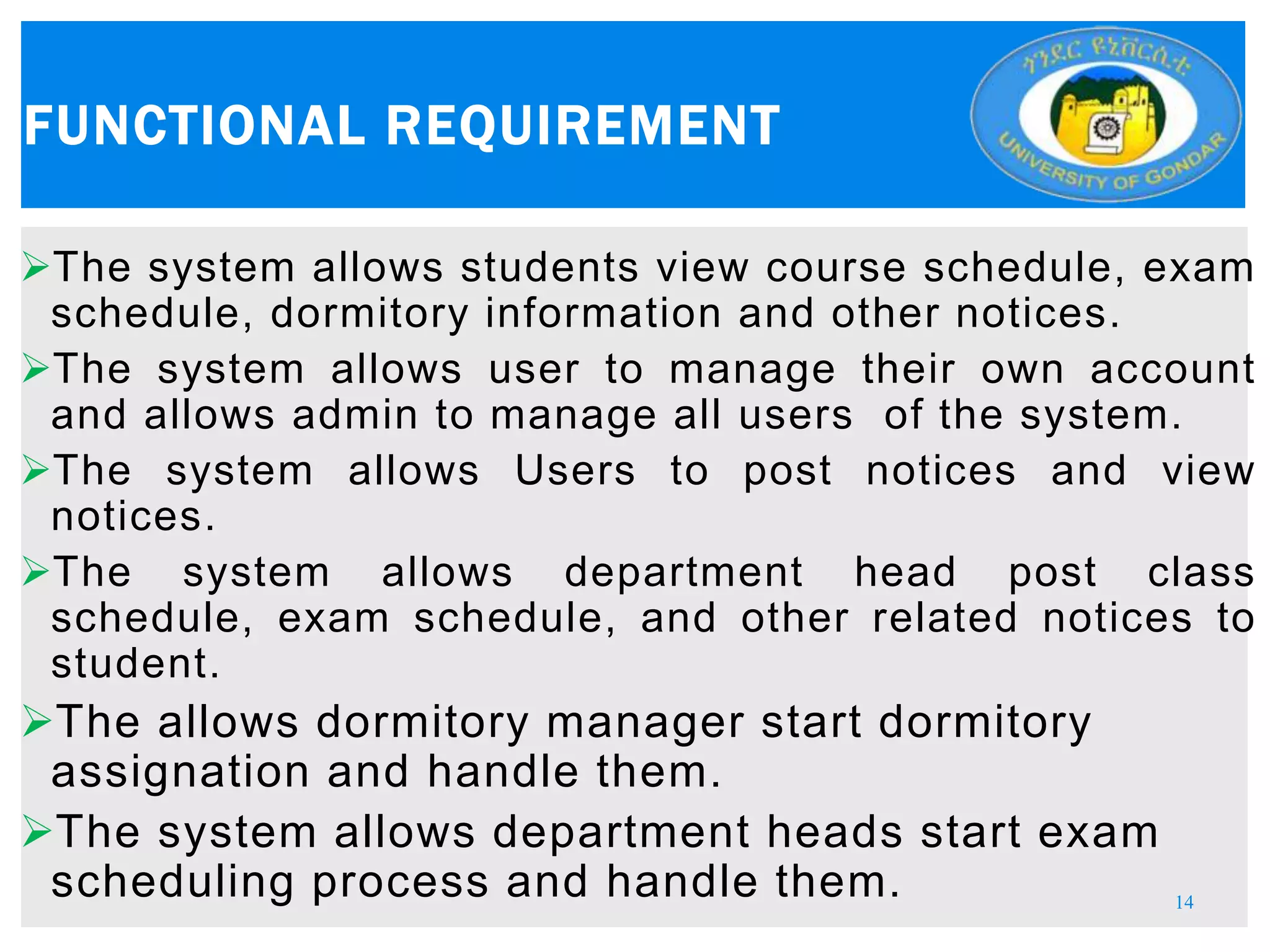 The system allows students view course schedule, exam
schedule, dormitory information and other notices.
The system allows user to manage their own account
and allows admin to manage all users of the system.
The system allows Users to post notices and view
notices.
The system allows department head post class
schedule, exam schedule, and other related notices to
student.
The allows dormitory manager start dormitory
assignation and handle them.
The system allows department heads start exam
scheduling process and handle them.
FUNCTIONAL REQUIREMENT
14
 
