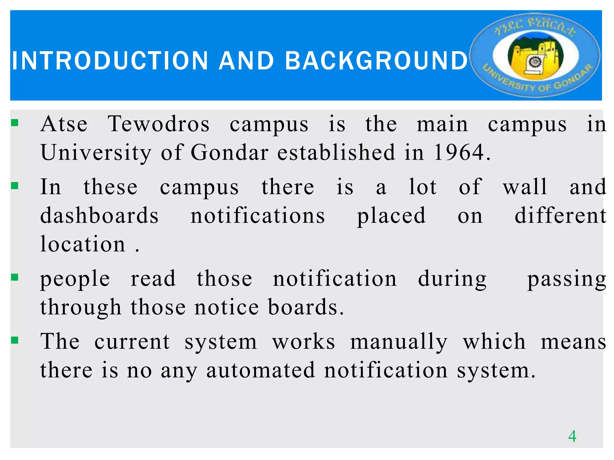INTRODUCTION AND BACKGROUND
 Atse Tewodros campus is the main campus in
University of Gondar established in 1964.
 In these campus there is a lot of wall and
dashboards notifications placed on different
location .
 people read those notification during passing
through those notice boards.
 The current system works manually which means
there is no any automated notification system.
4
 