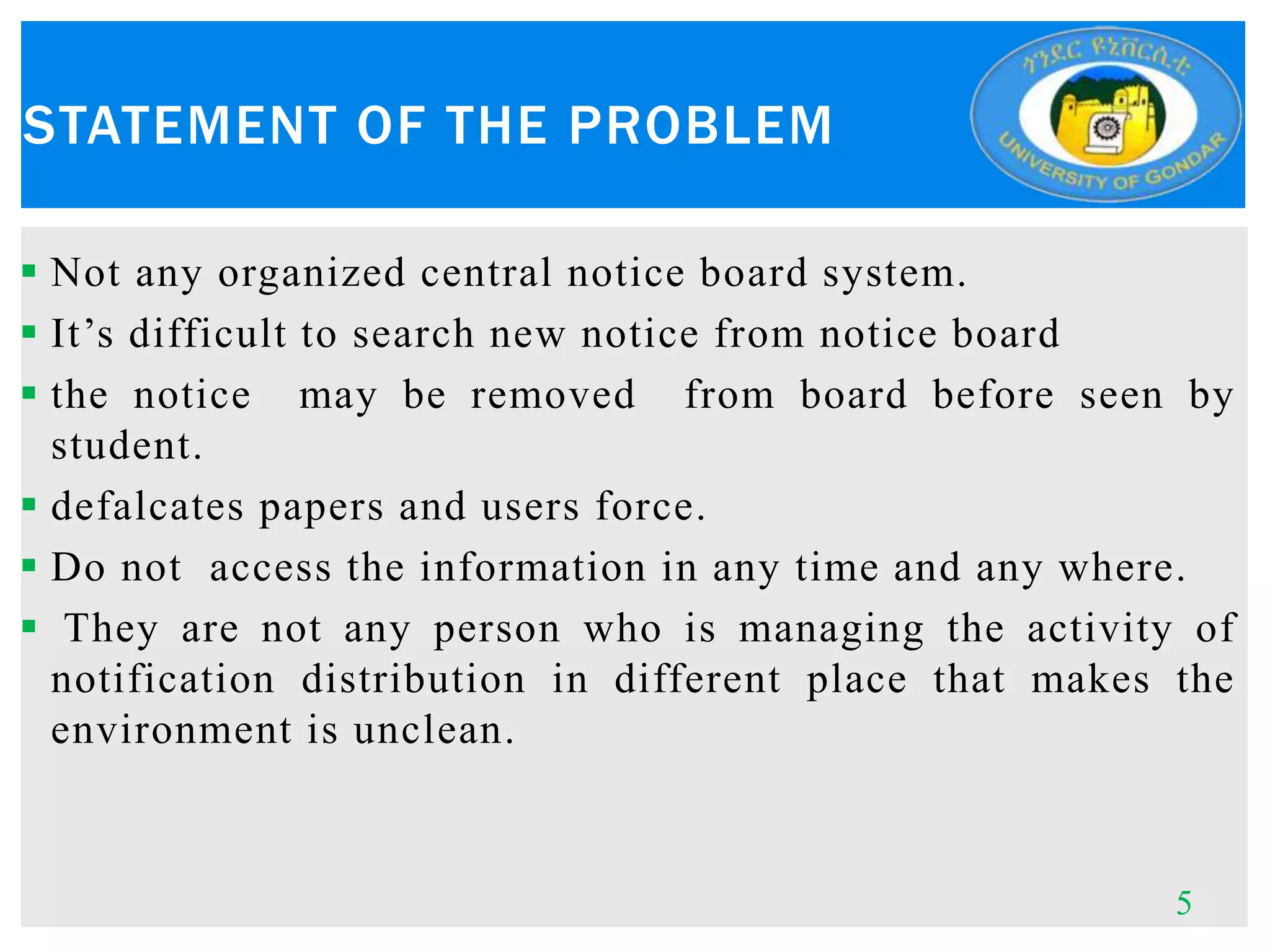  Not any organized central notice board system.
 It’s difficult to search new notice from notice board
 the notice may be removed from board before seen by
student.
 defalcates papers and users force.
 Do not access the information in any time and any where.
 They are not any person who is managing the activity of
notification distribution in different place that makes the
environment is unclean.
STATEMENT OF THE PROBLEM
5
 
