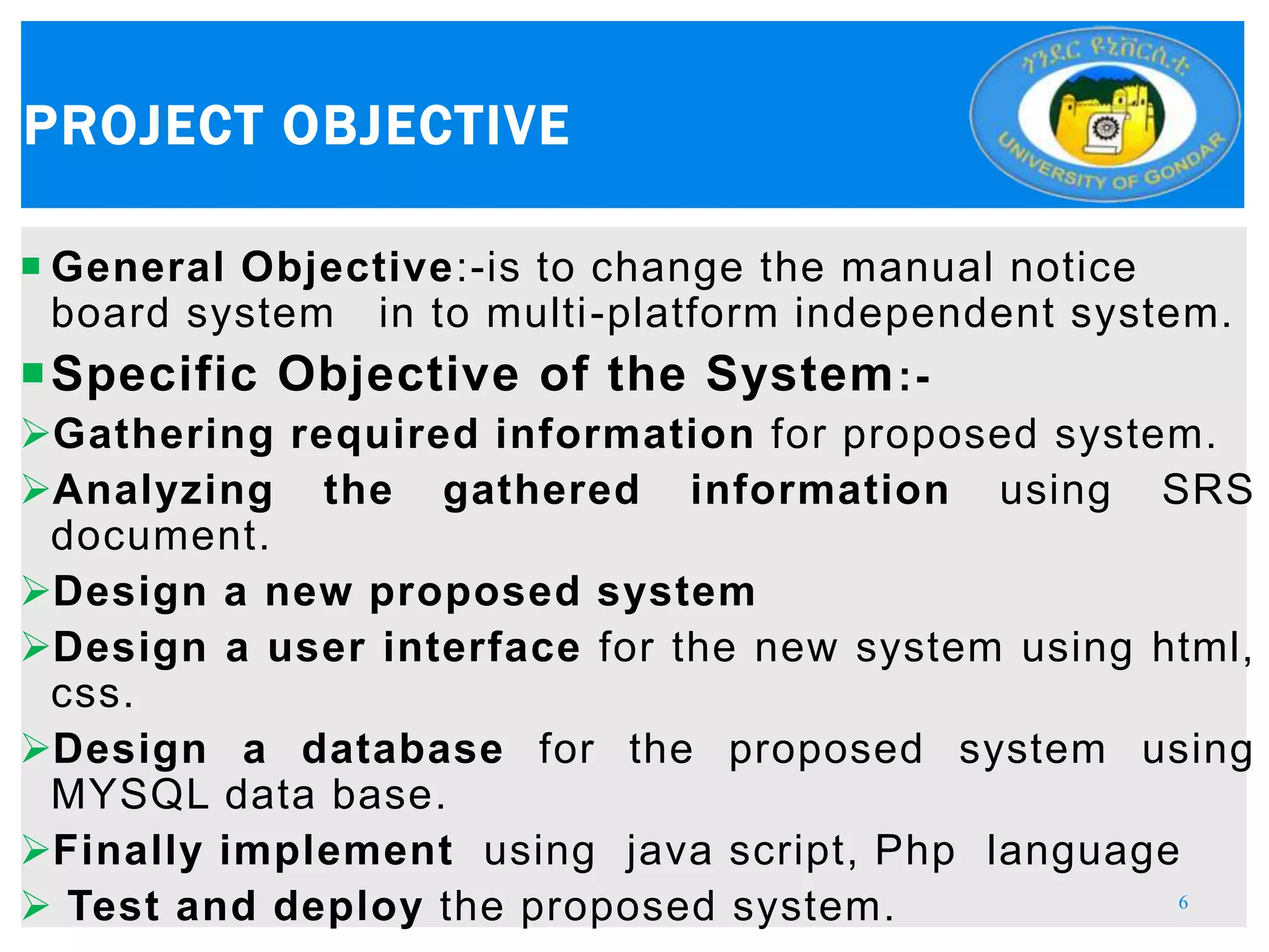  General Objective:-is to change the manual notice
board system in to multi-platform independent system.
Specific Objective of the System:-
Gathering required information for proposed system.
Analyzing the gathered information using SRS
document.
Design a new proposed system
Design a user interface for the new system using html,
css.
Design a database for the proposed system using
MYSQL data base.
Finally implement using java script, Php language
 Test and deploy the proposed system.
PROJECT OBJECTIVE
6
 
