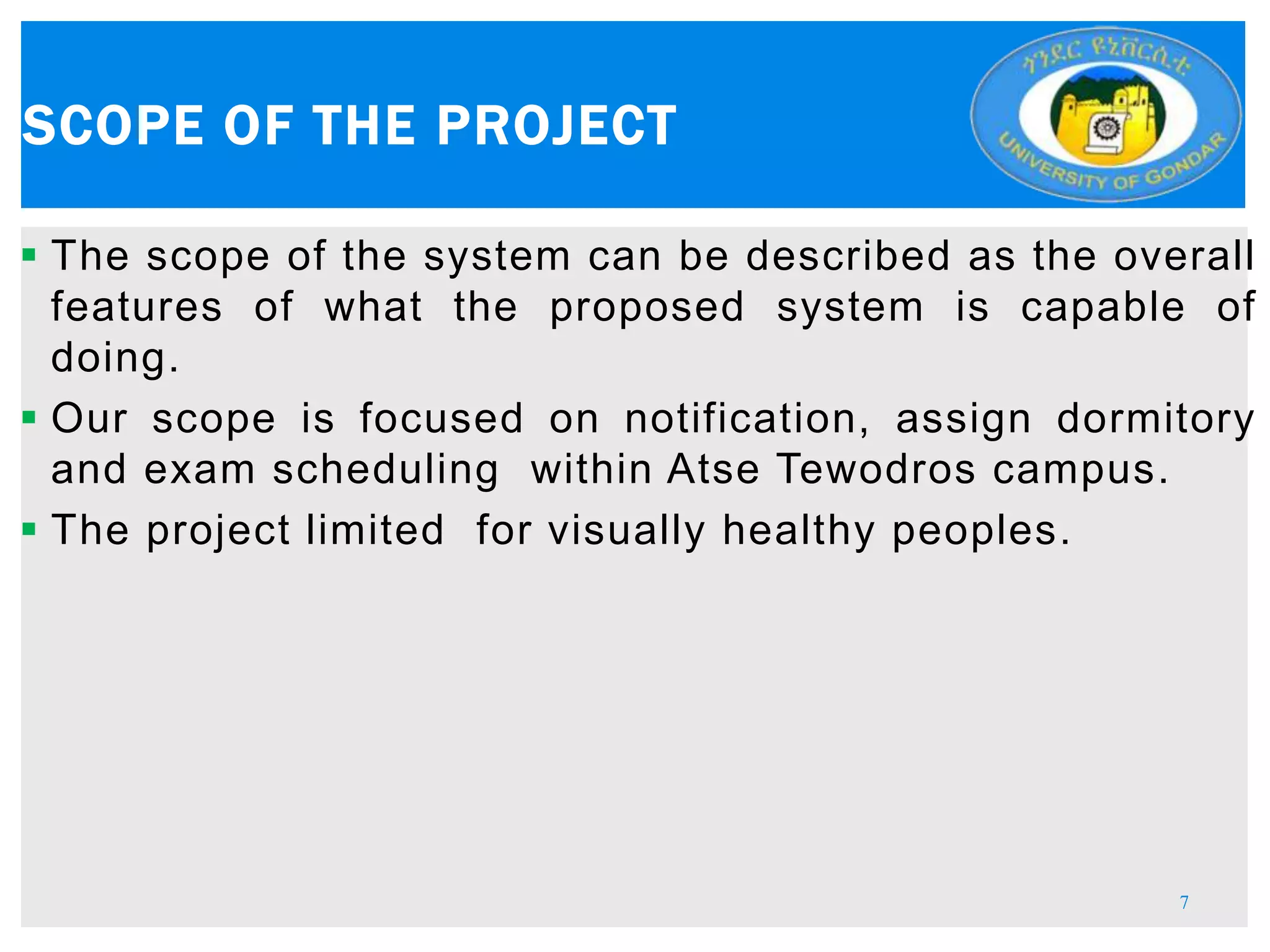  The scope of the system can be described as the overall
features of what the proposed system is capable of
doing.
 Our scope is focused on notification, assign dormitory
and exam scheduling within Atse Tewodros campus.
 The project limited for visually healthy peoples.
SCOPE OF THE PROJECT
7
 
