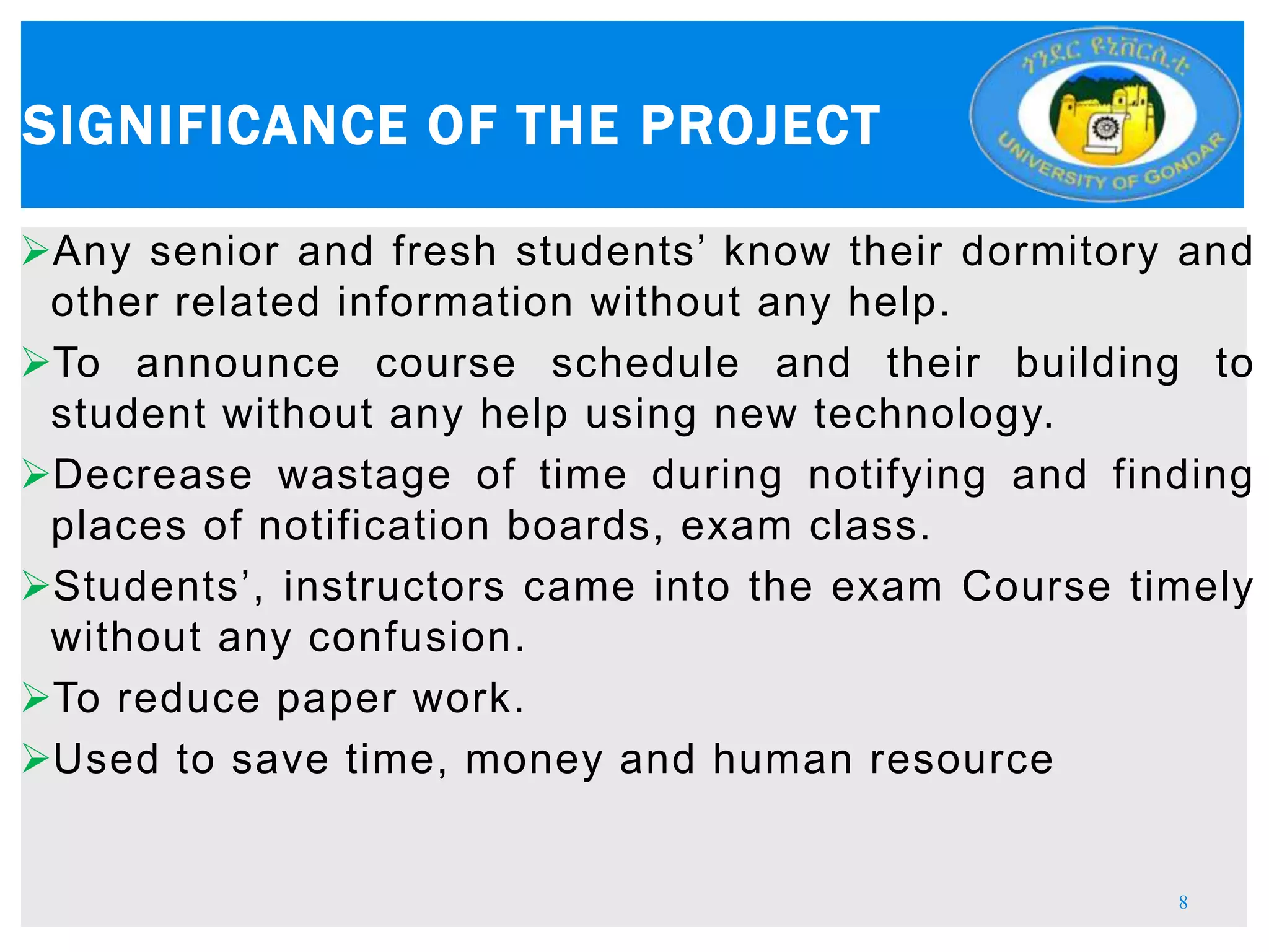 Any senior and fresh students’ know their dormitory and
other related information without any help.
To announce course schedule and their building to
student without any help using new technology.
Decrease wastage of time during notifying and finding
places of notification boards, exam class.
Students’, instructors came into the exam Course timely
without any confusion.
To reduce paper work.
Used to save time, money and human resource
SIGNIFICANCE OF THE PROJECT
8
 