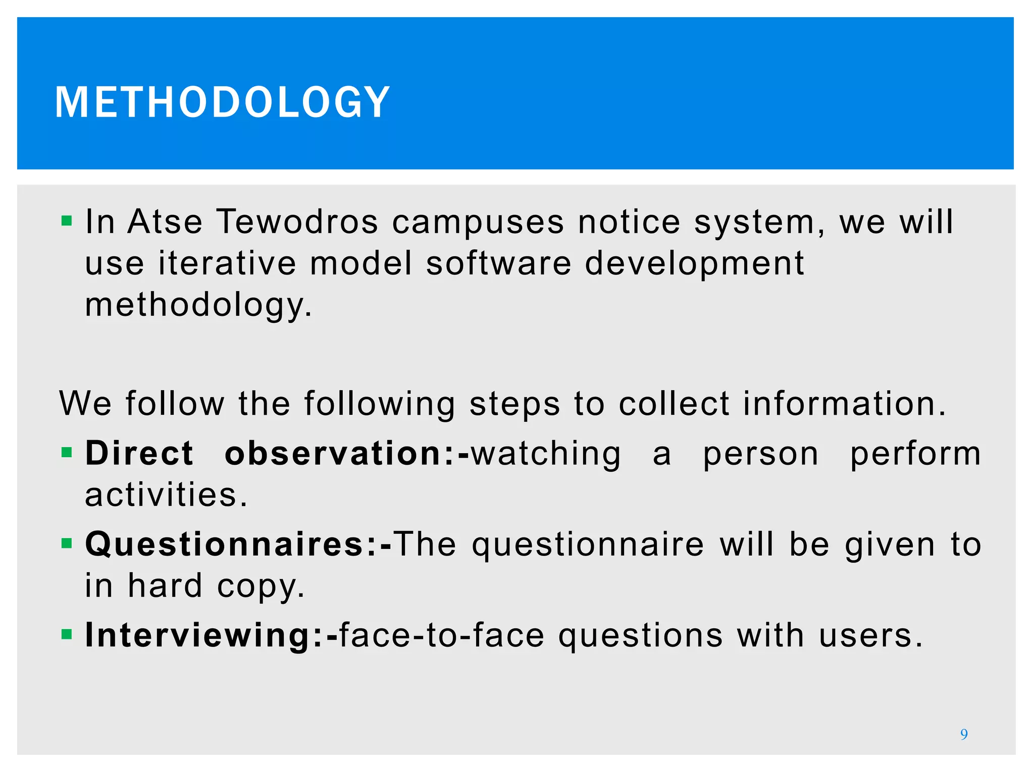  In Atse Tewodros campuses notice system, we will
use iterative model software development
methodology.
We follow the following steps to collect information.
 Direct observation:-watching a person perform
activities.
 Questionnaires:-The questionnaire will be given to
in hard copy.
 Interviewing:-face-to-face questions with users.
9
METHODOLOGY
 