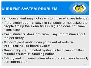 announcement may not reach to those who are intended
if the student do not saw the schedule or not asked the
people timely the exam time is lag and does not know
exam class.
fresh students’ does not know any information about
the dormitory.
Order of post:-notice can gates out of order in
traditional notice board system.
Complexity:-: automated system is less complex than
manual system of handling notice.
Editing and communication:-do not allow users to easily
edit information.
CURRENT SYSTEM PROBLEM
12
 