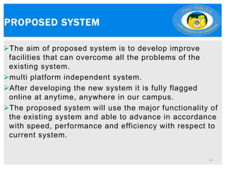 The aim of proposed system is to develop improve
facilities that can overcome all the problems of the
existing system.
multi platform independent system.
After developing the new system it is fully flagged
online at anytime, anywhere in our campus.
The proposed system will use the major functionality of
the existing system and able to advance in accordance
with speed, performance and efficiency with respect to
current system.
PROPOSED SYSTEM
13
 