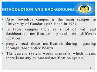 INTRODUCTION AND BACKGROUND
 Atse Tewodros campus is the main campus in
University of Gondar established in 1964.
 In these campus there is a lot of wall and
dashboards notifications placed on different
location .
 people read those notification during passing
through those notice boards.
 The current system works manually which means
there is no any automated notification system.
4
 