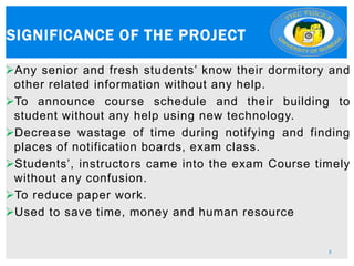Any senior and fresh students’ know their dormitory and
other related information without any help.
To announce course schedule and their building to
student without any help using new technology.
Decrease wastage of time during notifying and finding
places of notification boards, exam class.
Students’, instructors came into the exam Course timely
without any confusion.
To reduce paper work.
Used to save time, money and human resource
SIGNIFICANCE OF THE PROJECT
8
 