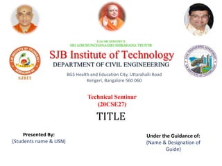 SJB Institute of Technology
DEPARTMENT OF CIVIL ENGINEEERING
BGS Health and Education City, Uttarahalli Road
Kengeri, Bangalore 560 060
Technical Seminar
(20CSE27)
TITLE
Presented By:
(Students name & USN)
Under the Guidance of:
(Name & Designation of
Guide)
 