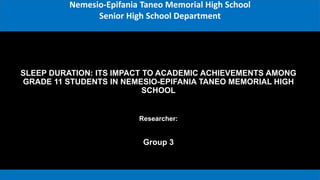 SLEEP DURATION: ITS IMPACT TO ACADEMIC ACHIEVEMENTS AMONG
GRADE 11 STUDENTS IN NEMESIO-EPIFANIA TANEO MEMORIAL HIGH
SCHOOL
Group 3
Researcher:
Nemesio-Epifania Taneo Memorial High School
Senior High School Department
 