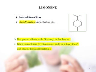 13
LIMONENE
 Isolated from Citrus.
 Anti-Microbial,Anti-Oxidant etc.,
 Has greater effects with Gentamycin Antibiotics.
 Inhibition of Gram (+ve) S.aureus and Gram (-ve) E.coli
and several Resistant bacteria’s
 