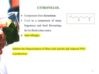 CITRONELOL
16
 Component from Geranium.
 Used as a component of many
fragrances and food flavourings
for its floral-citrus notes.
 Anti-Allergic.
Inhibits the Degranulation of Mast cells and the IgE induced TNF-
α production.
 