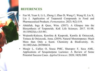REFERENCES
• Fan M, Yuan S, Li L, Zheng J, Zhao D, Wang C, Wang H, Liu X,
Liu J. Application of Terpenoid Compounds in Food and
Pharmaceutical Products. Fermentation. 2023; 9(2):119.
• Abdallah, Ingy & Quax, Wim. (2017). A Glimpse into the
Biosynthesis of Terpenoids. KnE Life Sciences. 2017. 81-98.
10.18502/kls.v3i5.981.
• Wojtunik-Kulesza, Karolina & Kasprzak, Kamila & Oniszczuk,
Tomasz & Oniszczuk, Anna. (2019). Natural Monoterpenes: Much
More than Only a Scent. Chemistry & Biodiversity. 16.
10.1002/cbdv.201900434.
• Moujir L, Callies O, Sousa PMC, Sharopov F, Seca AML.
Applications of Sesquiterpene Lactones: A Review of Some
Potential Success Cases. Applied Sciences. 2020; 10(9):3001
17
 