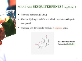 2
WHAT ARE SESQUITERPENES? (C15H18O3 )
 They are Terpenes. (C15H24)
 Contain Hydrogen and Carbon which makes them Organic
compound.
 They are C15 terpenoids, contains 3 isoprene units.
2D - Structure Model
Artemisin (C15H18O4 )
 