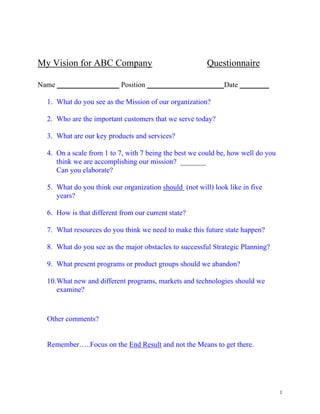 My Vision for ABC Company                               Questionnaire

Name _________________ Position _____________________Date ________

  1. What do you see as the Mission of our organization?

  2. Who are the important customers that we serve today?

  3. What are our key products and services?

  4. On a scale from 1 to 7, with 7 being the best we could be, how well do you
     think we are accomplishing our mission? _______
     Can you elaborate?

  5. What do you think our organization should (not will) look like in five
     years?

  6. How is that different from our current state?

  7. What resources do you think we need to make this future state happen?

  8. What do you see as the major obstacles to successful Strategic Planning?

  9. What present programs or product groups should we abandon?

  10. What new and different programs, markets and technologies should we
      examine?



  Other comments?


  Remember…..Focus on the End Result and not the Means to get there.




                                                                                  1