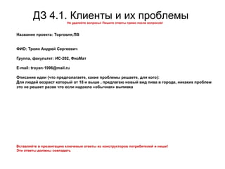 ДЗ 4.1. Клиенты и их проблемыНе удаляйте вопросы! Пишите ответы прямо после вопросов!
Название проекта: Торговля,ПВ
ФИО: Троян Андрей Сергеевич
Группа, факультет: ИС-202, ФизМат
E-mail: troyan-1996@mail.ru
Описание идеи (что предполагаете, какие проблемы решаете, для кого):
Для людей возраст который от 18 и выше , предлагаю новый вид пива в городе, никаких проблем
это не решает разве что если надоела «обычная» выпивка
Вставляйте в презентацию ключевые ответы из конструкторов потребителей и ниши!
Эти ответы должны совпадать
 