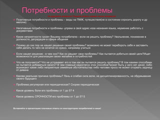  Позитивные потребности и проблемы – виды на ПМЖ, путешествия(не в состоянии спросить дорогу и др
мелочи)
 Негативные потребности и проблемы -упреки в свой адрес изза незнания языка, неумение работать с
документами
 Какие неприятности грозят Вашему потребителю - если не решить проблему? Увольнение, понижение в
должности, деградация в сфере общения
 Почему до сих пор не нашел решения своей проблемы? возможно не может перебороть себя и заставить
себя делать то чего не хочется но нужно, например учиться
 Если нашел решение - в чем оно? Как он решает свои проблемы? Как пытается добиться своей цели?Ищет
возможности для реализации своих желайни и потребностей
 Что не получается? Что не устраивает его в том как он пытается решить проблему? В том какими способами
он пытается добиваться своего? В чем главный недостаток этих способов?может быть у него нет денег, либо
возникают какие либо неприятные семейные обстоятельства либо человек просо не может оторвать задницу
от дивана
 Какова реальная причина проблемы? Лень и слабая сила воли, не дисциплинированность, не обдумывание
своего будущего
 Проблема регулярная или периодическая? Скорее периодическая
 Каков уровень боли его проблемы от 1 до 5? 4
 Каков уровень СРОЧНОСТИ его проблемы от 1 до 5? 5
Вставляйте в презентацию ключевые ответы из конструкторов потребителей и ниши!
Не удаляйте вопросы! Пишите ответы прямо после вопросов!
 