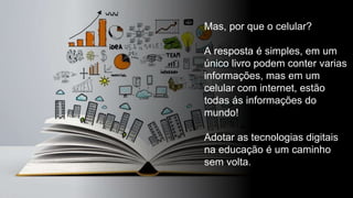 Mas, por que o celular?
A resposta é simples, em um
único livro podem conter varias
informações, mas em um
celular com internet, estão
todas ás informações do
mundo!
Adotar as tecnologias digitais
na educação é um caminho
sem volta.
 