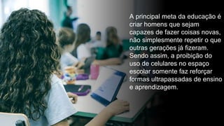 A principal meta da educação é
criar homens que sejam
capazes de fazer coisas novas,
não simplesmente repetir o que
outras gerações já fizeram.
Sendo assim, a proibição do
uso de celulares no espaço
escolar somente faz reforçar
formas ultrapassadas de ensino
e aprendizagem.
 